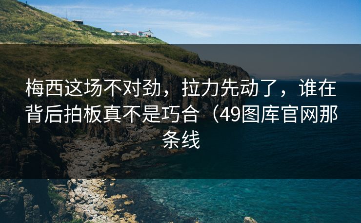 梅西这场不对劲，拉力先动了，谁在背后拍板真不是巧合（49图库官网那条线  第1张