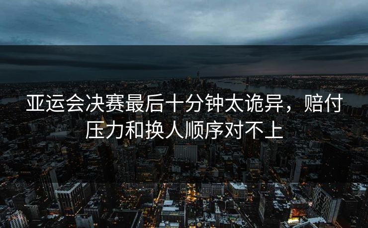 亚运会决赛最后十分钟太诡异，赔付压力和换人顺序对不上  第1张