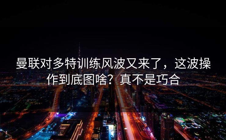 曼联对多特训练风波又来了，这波操作到底图啥？真不是巧合  第1张