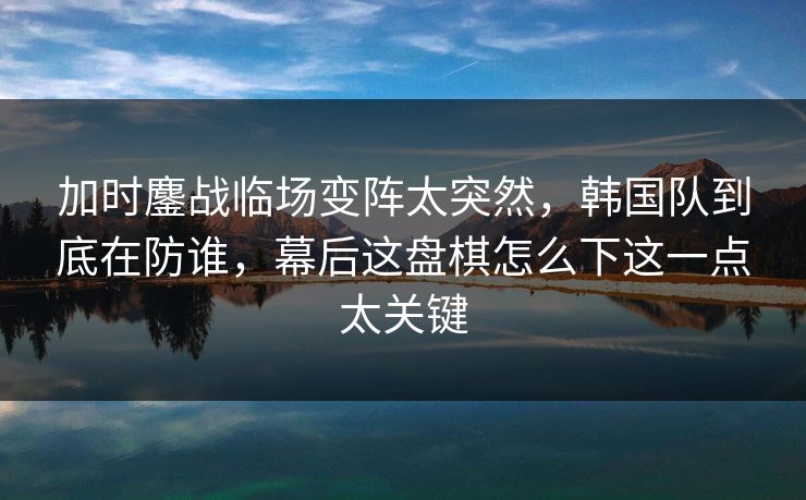 加时鏖战临场变阵太突然，韩国队到底在防谁，幕后这盘棋怎么下这一点太关键  第1张