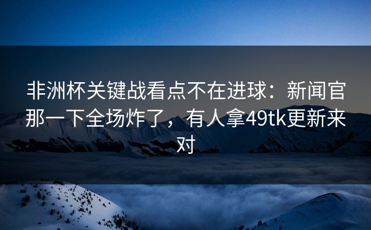非洲杯关键战看点不在进球：新闻官那一下全场炸了，有人拿49tk更新来对  第1张