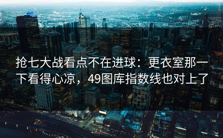 抢七大战看点不在进球：更衣室那一下看得心凉，49图库指数线也对上了  第1张