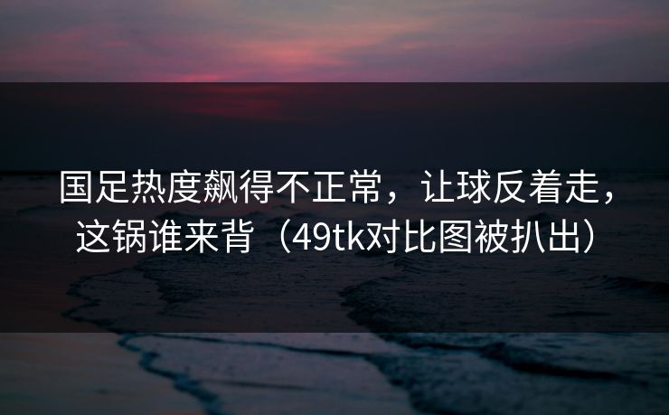 国足热度飙得不正常，让球反着走，这锅谁来背（49tk对比图被扒出）  第1张