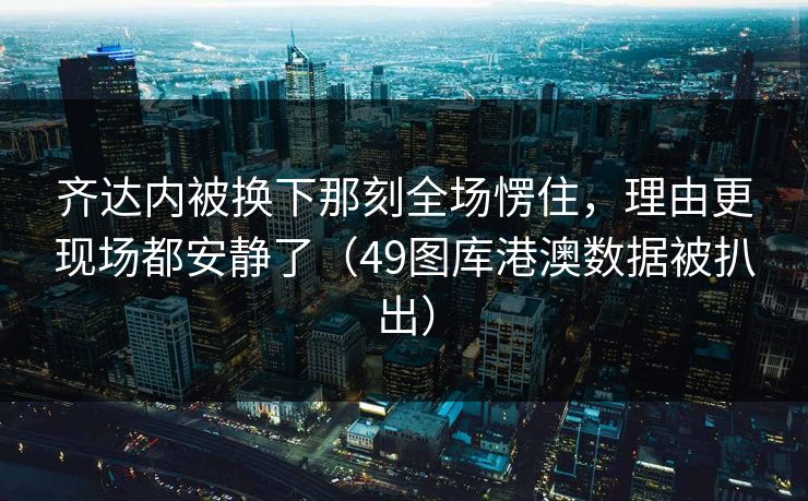 齐达内被换下那刻全场愣住，理由更现场都安静了（49图库港澳数据被扒出）  第1张