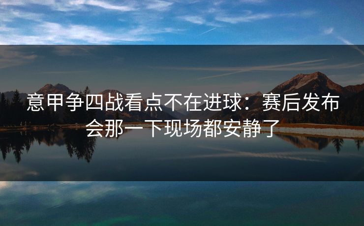 意甲争四战看点不在进球：赛后发布会那一下现场都安静了  第1张