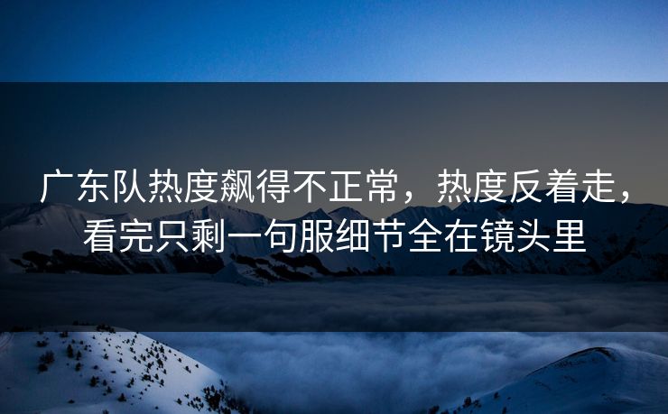 广东队热度飙得不正常，热度反着走，看完只剩一句服细节全在镜头里  第1张