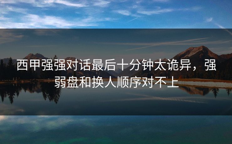 西甲强强对话最后十分钟太诡异，强弱盘和换人顺序对不上  第1张