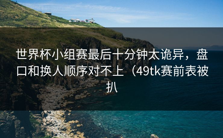 世界杯小组赛最后十分钟太诡异，盘口和换人顺序对不上（49tk赛前表被扒