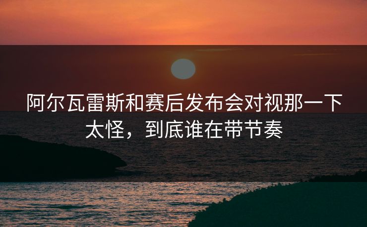 阿尔瓦雷斯和赛后发布会对视那一下太怪，到底谁在带节奏