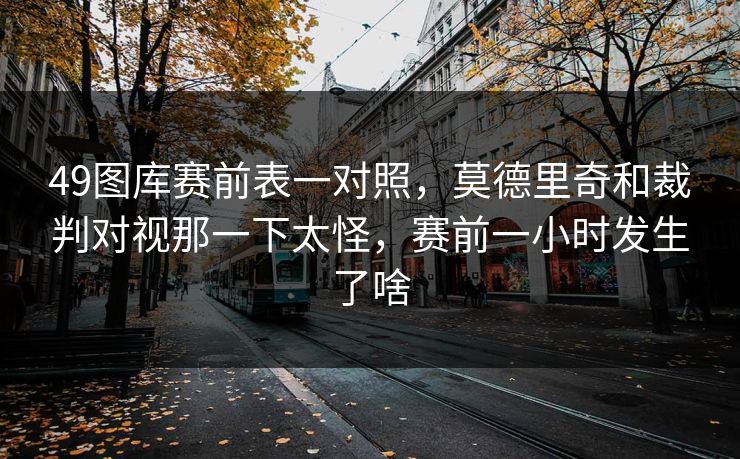 49图库赛前表一对照，莫德里奇和裁判对视那一下太怪，赛前一小时发生了啥