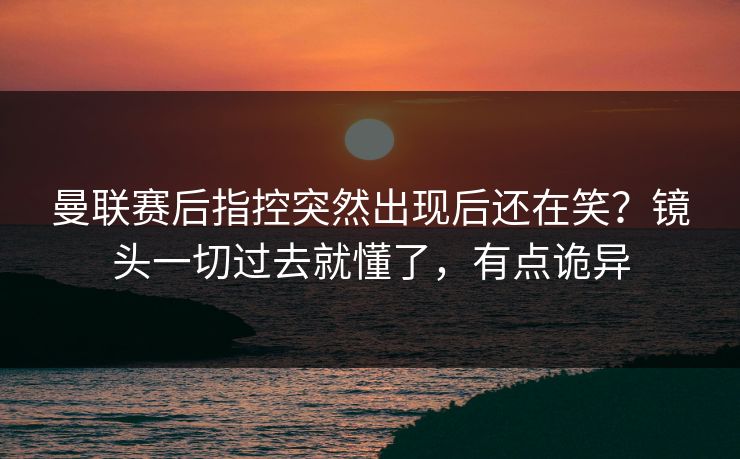 曼联赛后指控突然出现后还在笑？镜头一切过去就懂了，有点诡异