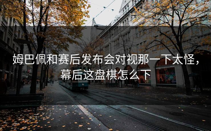 姆巴佩和赛后发布会对视那一下太怪，幕后这盘棋怎么下
