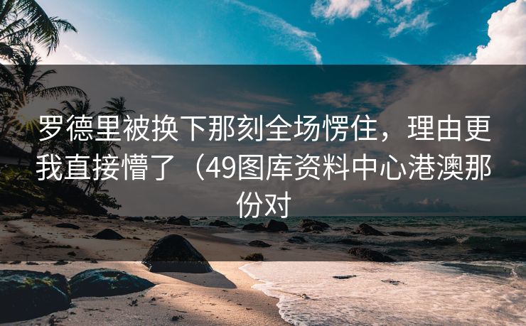 罗德里被换下那刻全场愣住，理由更我直接懵了（49图库资料中心港澳那份对