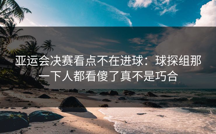 亚运会决赛看点不在进球：球探组那一下人都看傻了真不是巧合