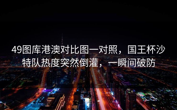49图库港澳对比图一对照，国王杯沙特队热度突然倒灌，一瞬间破防