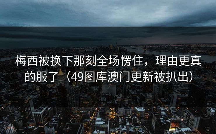 梅西被换下那刻全场愣住，理由更真的服了（49图库澳门更新被扒出）