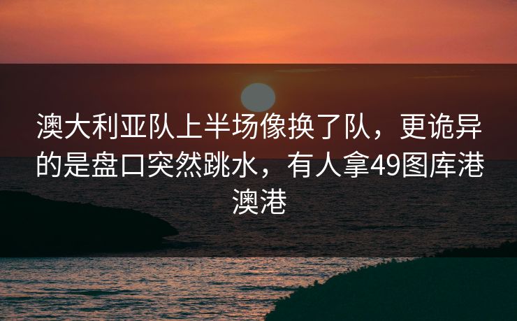 澳大利亚队上半场像换了队，更诡异的是盘口突然跳水，有人拿49图库港澳港