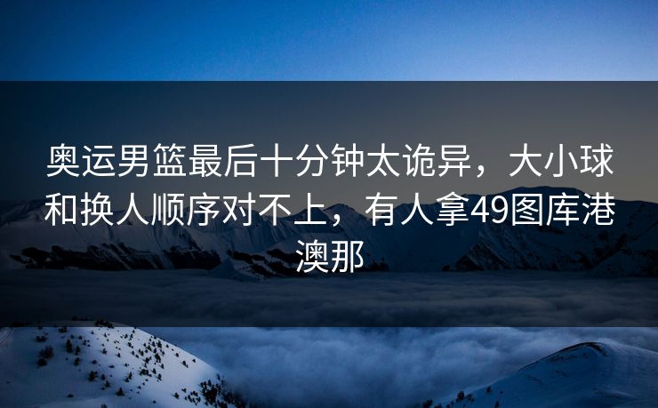 奥运男篮最后十分钟太诡异，大小球和换人顺序对不上，有人拿49图库港澳那