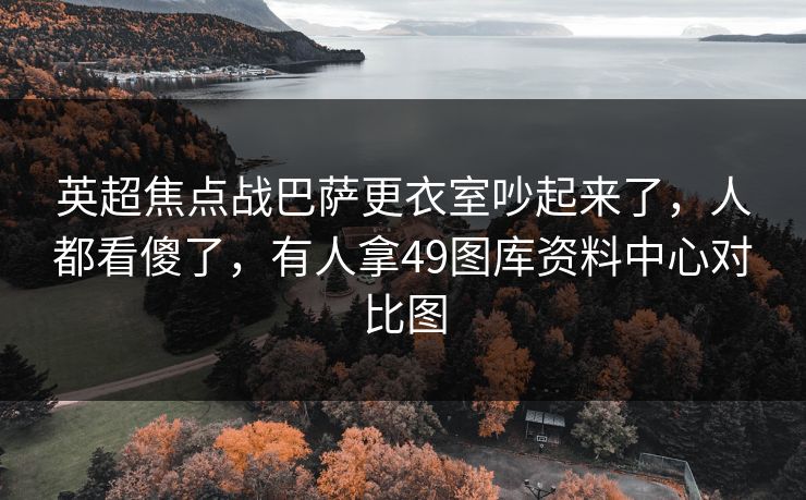 英超焦点战巴萨更衣室吵起来了，人都看傻了，有人拿49图库资料中心对比图