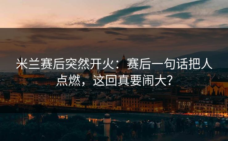 米兰赛后突然开火：赛后一句话把人点燃，这回真要闹大？