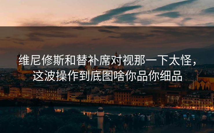 维尼修斯和替补席对视那一下太怪，这波操作到底图啥你品你细品