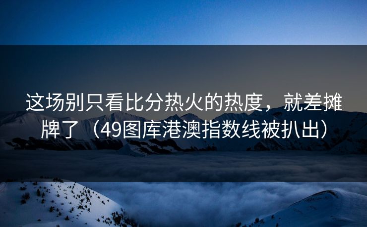 这场别只看比分热火的热度，就差摊牌了（49图库港澳指数线被扒出）