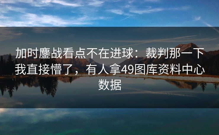加时鏖战看点不在进球：裁判那一下我直接懵了，有人拿49图库资料中心数据  第1张