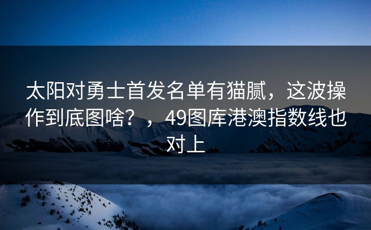 太阳对勇士首发名单有猫腻，这波操作到底图啥？，49图库港澳指数线也对上