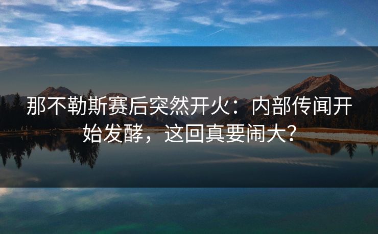 那不勒斯赛后突然开火：内部传闻开始发酵，这回真要闹大？