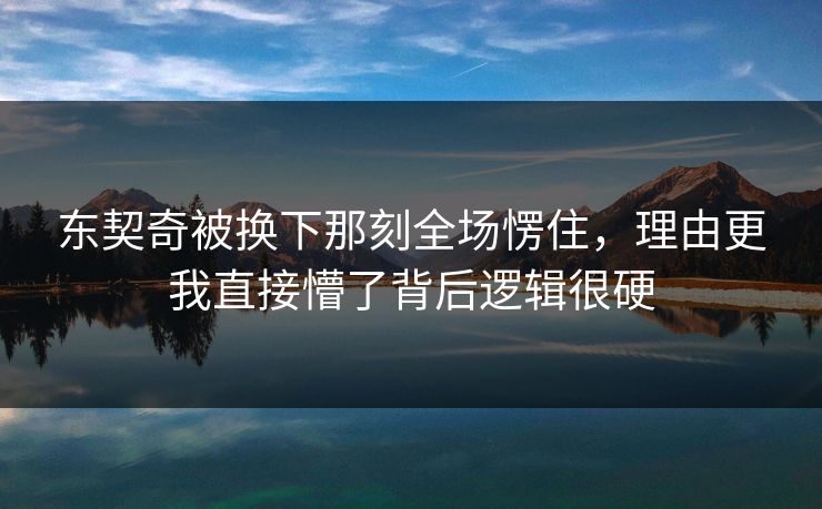 东契奇被换下那刻全场愣住，理由更我直接懵了背后逻辑很硬
