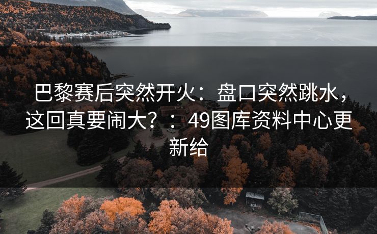 巴黎赛后突然开火：盘口突然跳水，这回真要闹大？：49图库资料中心更新给