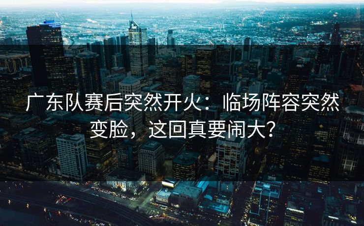 广东队赛后突然开火：临场阵容突然变脸，这回真要闹大？