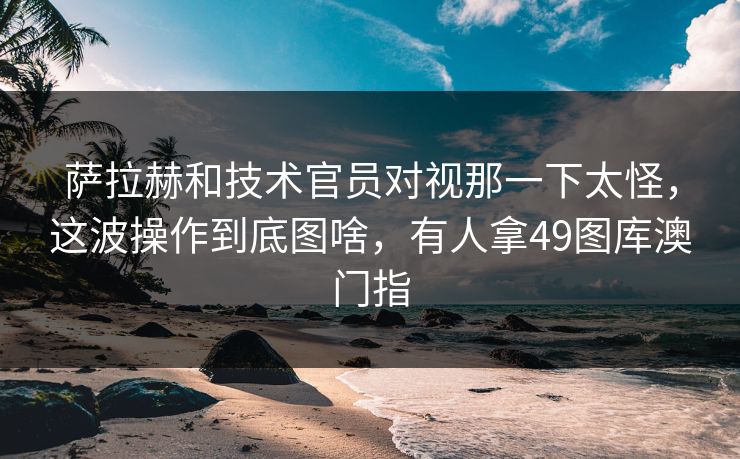 萨拉赫和技术官员对视那一下太怪，这波操作到底图啥，有人拿49图库澳门指