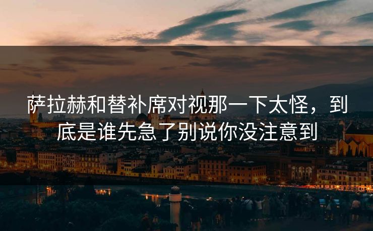 萨拉赫和替补席对视那一下太怪，到底是谁先急了别说你没注意到