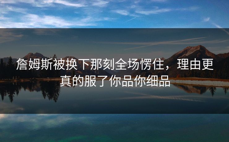 詹姆斯被换下那刻全场愣住，理由更真的服了你品你细品