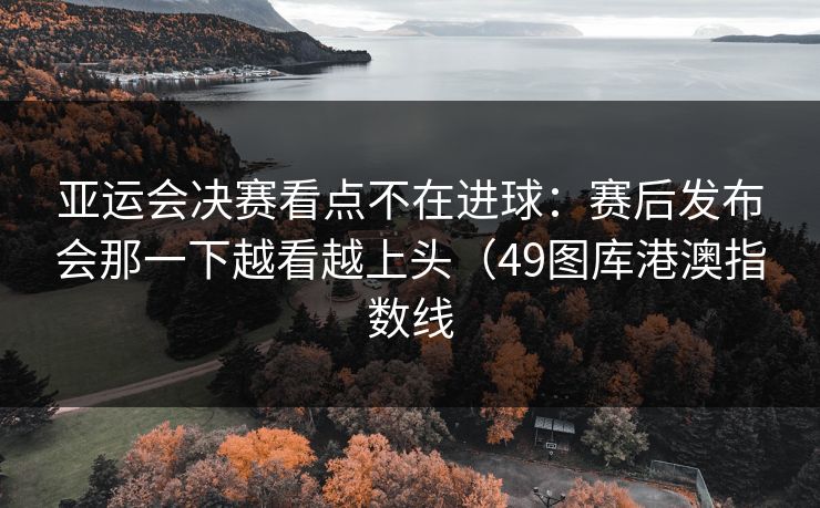 亚运会决赛看点不在进球：赛后发布会那一下越看越上头（49图库港澳指数线