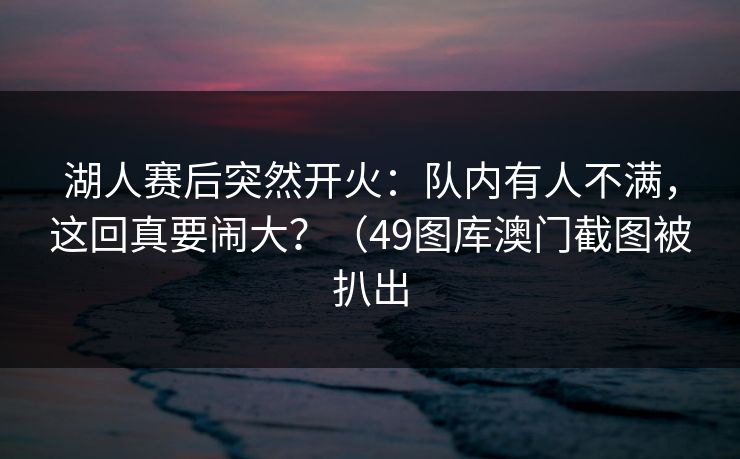 湖人赛后突然开火：队内有人不满，这回真要闹大？（49图库澳门截图被扒出