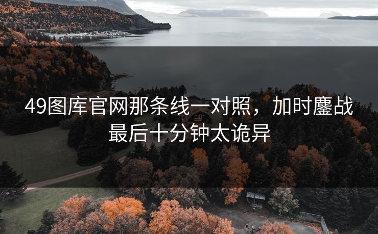 49图库官网那条线一对照，加时鏖战最后十分钟太诡异