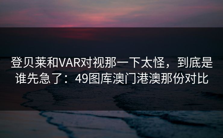 登贝莱和VAR对视那一下太怪，到底是谁先急了：49图库澳门港澳那份对比