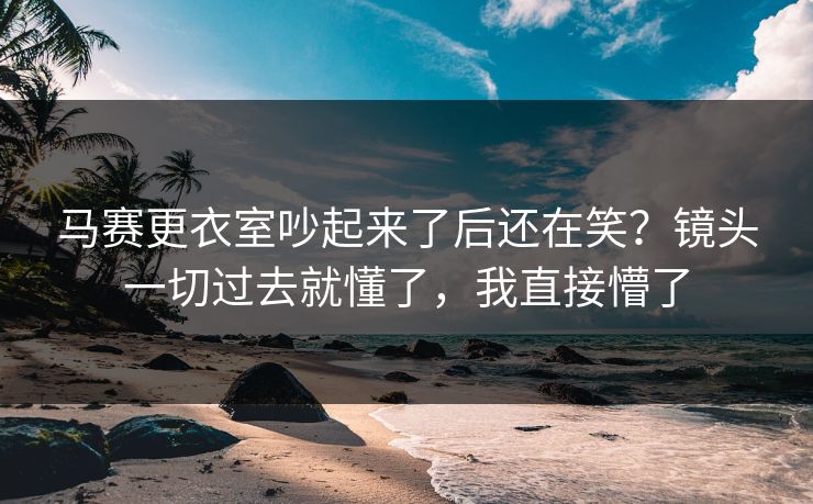 马赛更衣室吵起来了后还在笑？镜头一切过去就懂了，我直接懵了