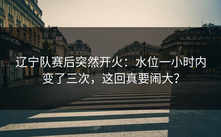 辽宁队赛后突然开火：水位一小时内变了三次，这回真要闹大？