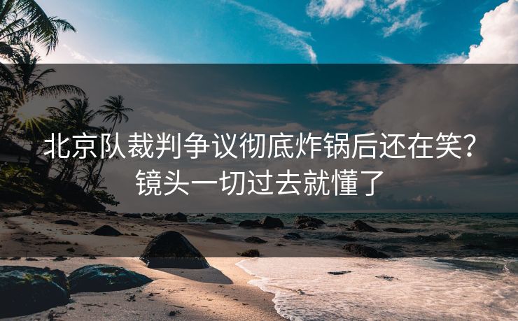 北京队裁判争议彻底炸锅后还在笑？镜头一切过去就懂了