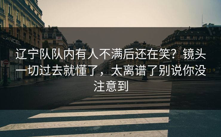 辽宁队队内有人不满后还在笑？镜头一切过去就懂了，太离谱了别说你没注意到