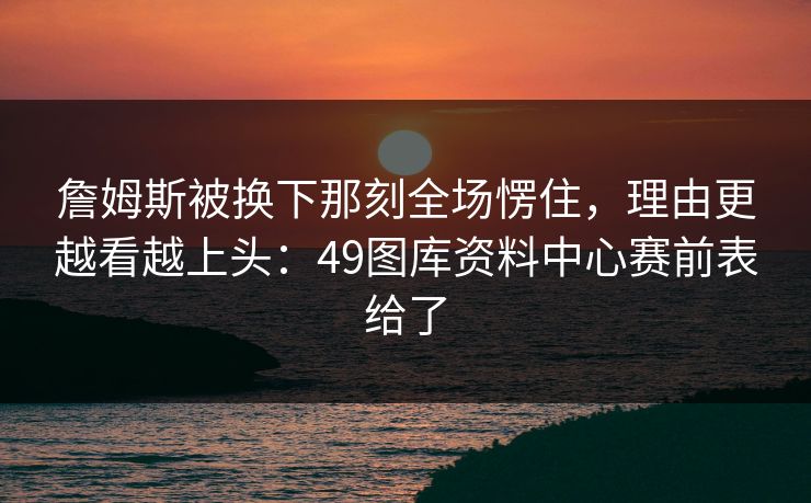 詹姆斯被换下那刻全场愣住，理由更越看越上头：49图库资料中心赛前表给了