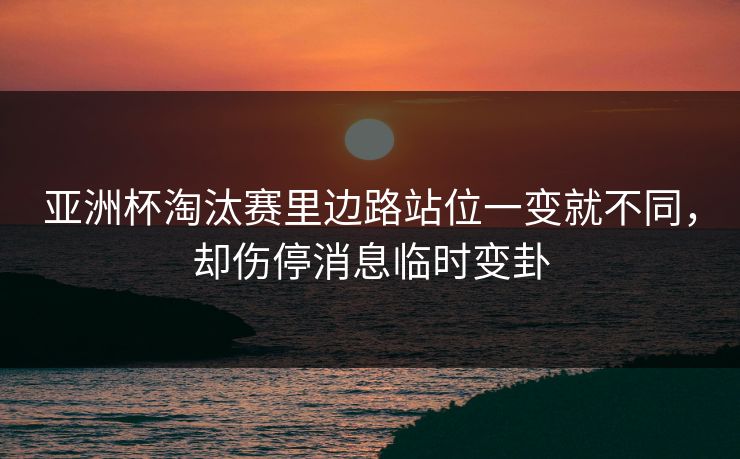 亚洲杯淘汰赛里边路站位一变就不同，却伤停消息临时变卦