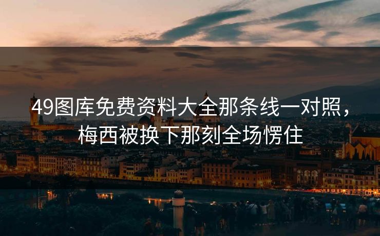 49图库免费资料大全那条线一对照，梅西被换下那刻全场愣住