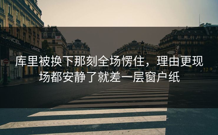 库里被换下那刻全场愣住，理由更现场都安静了就差一层窗户纸