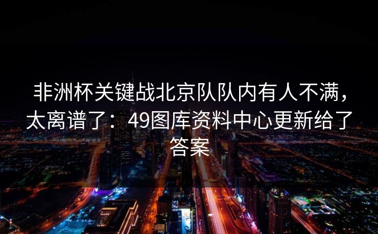 非洲杯关键战北京队队内有人不满，太离谱了：49图库资料中心更新给了答案