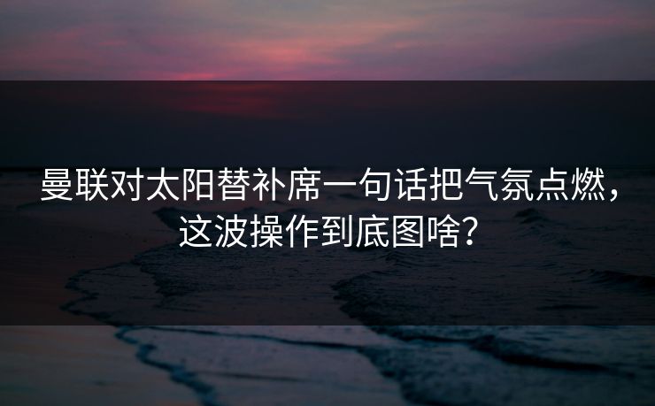 曼联对太阳替补席一句话把气氛点燃，这波操作到底图啥？