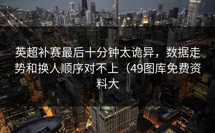 英超补赛最后十分钟太诡异，数据走势和换人顺序对不上（49图库免费资料大